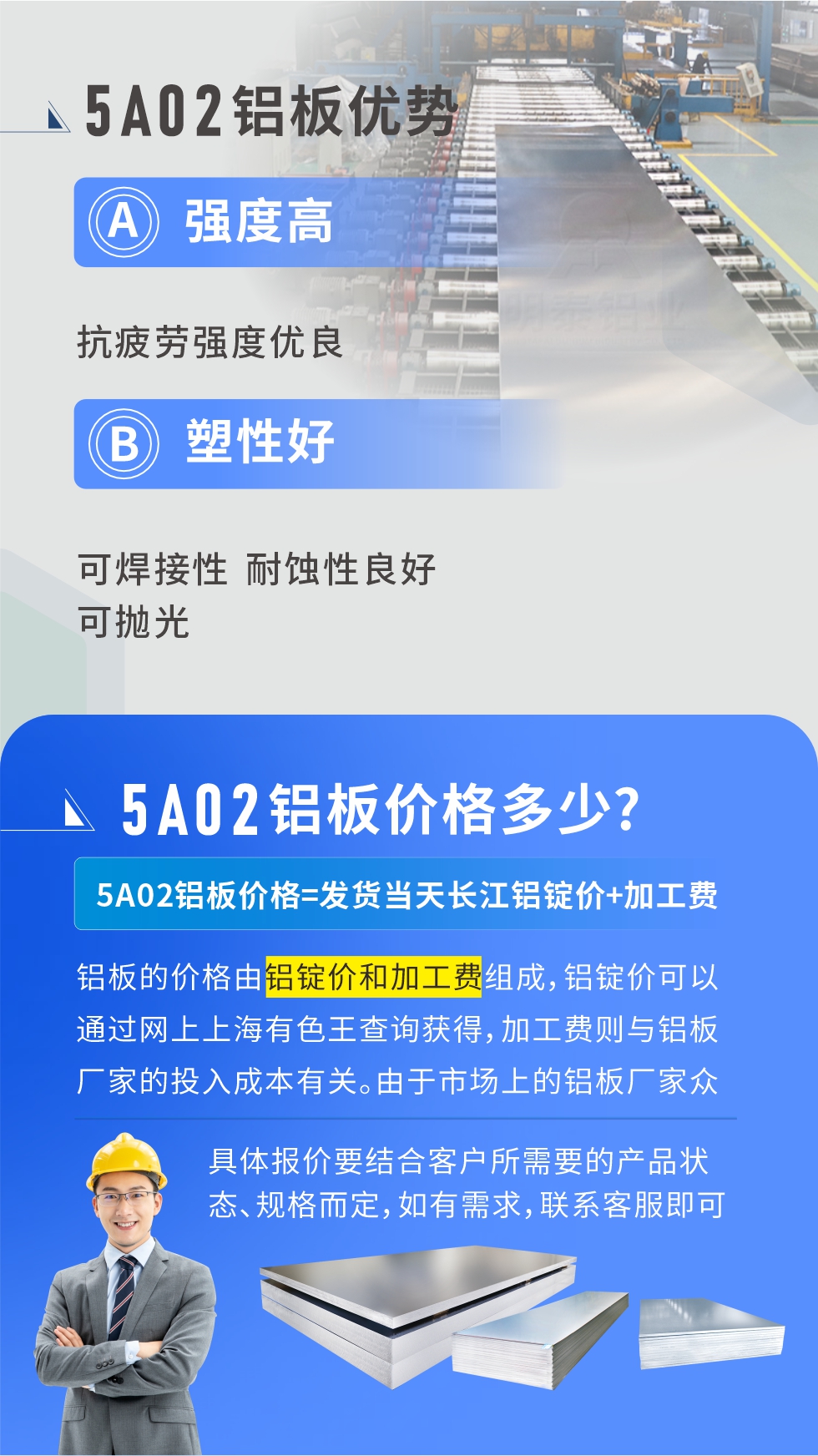 5A02產(chǎn)品優(yōu)勢(shì):強(qiáng)度高、抗疲勞強(qiáng)度優(yōu)良、塑性好、可焊接性、耐蝕性良好、可拋光。5A02鋁板價(jià)格多少？5A02鋁板價(jià)格=發(fā)貨當(dāng)天長(zhǎng)江鋁錠價(jià)+加工費(fèi)；
鋁板的價(jià)格由鋁錠價(jià)和加工費(fèi)組成，鋁錠價(jià)可以通過網(wǎng)上上海有色王查詢獲得，加工費(fèi)則與鋁板廠家的投入成本有關(guān)。由于市場(chǎng)上的鋁板廠家眾多，再加上5a05鋁板具有不同的狀態(tài)和規(guī)格，每個(gè)廠家、每個(gè)狀態(tài)的報(bào)價(jià)也都是不一樣的。具體報(bào)價(jià)要結(jié)合客戶所需要的產(chǎn)品狀態(tài)、規(guī)格而定，如有需求，聯(lián)系客服即可安排業(yè)務(wù)經(jīng)理為您報(bào)價(jià)。點(diǎn)擊在線咨詢。

