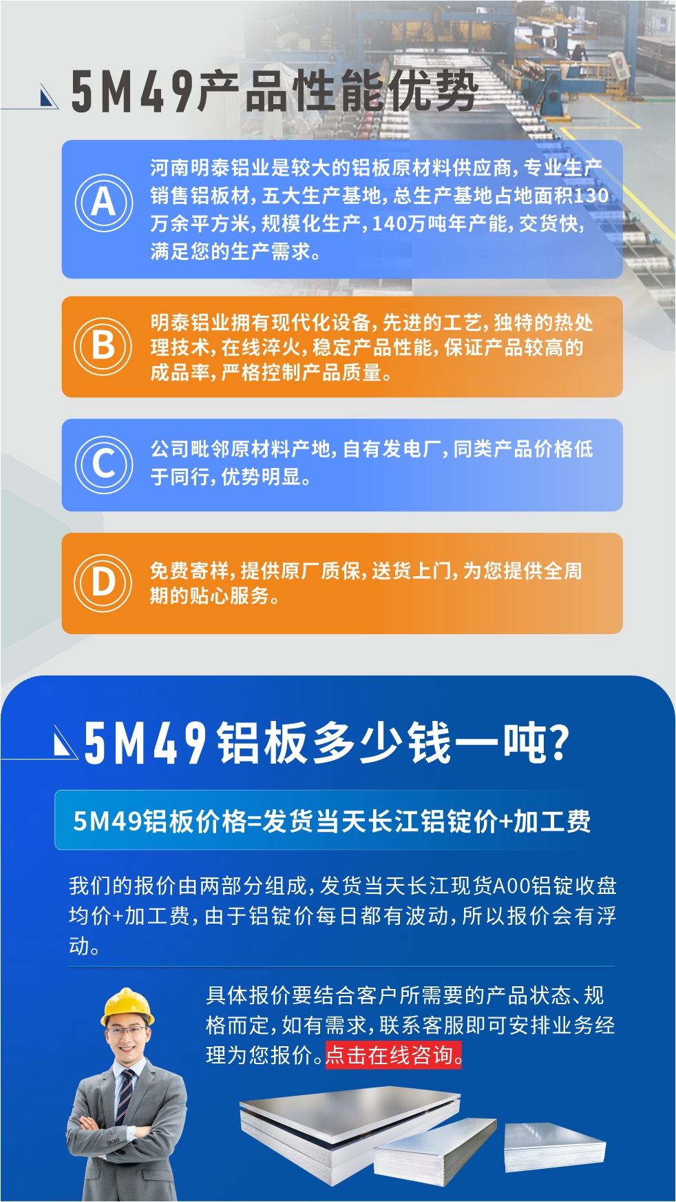 優(yōu)勢(shì)1：河南明泰鋁業(yè)是較大的鋁板原材料供應(yīng)商，專業(yè)生產(chǎn)銷售鋁板材，五大生產(chǎn)基地，總生產(chǎn)基地占地面積130萬(wàn)余平方米，規(guī)?；a(chǎn)，140萬(wàn)噸年產(chǎn)能，交貨快，滿足您的生產(chǎn)需求。

　　優(yōu)勢(shì)2：明泰鋁業(yè)擁有現(xiàn)代化設(shè)備，先進(jìn)的工藝，獨(dú)特的熱處理技術(shù)，在線淬火，穩(wěn)定產(chǎn)品性能，保證產(chǎn)品較高的成品率，嚴(yán)格控制產(chǎn)品質(zhì)量。

　　優(yōu)勢(shì)3：公司毗鄰原材料產(chǎn)地，自有發(fā)電廠，同類產(chǎn)品價(jià)格低于同行，優(yōu)勢(shì)明顯。

　　優(yōu)勢(shì)4：免費(fèi)寄樣，提供原廠質(zhì)保，送貨上門，為您提供全周期的貼心服務(wù)。
