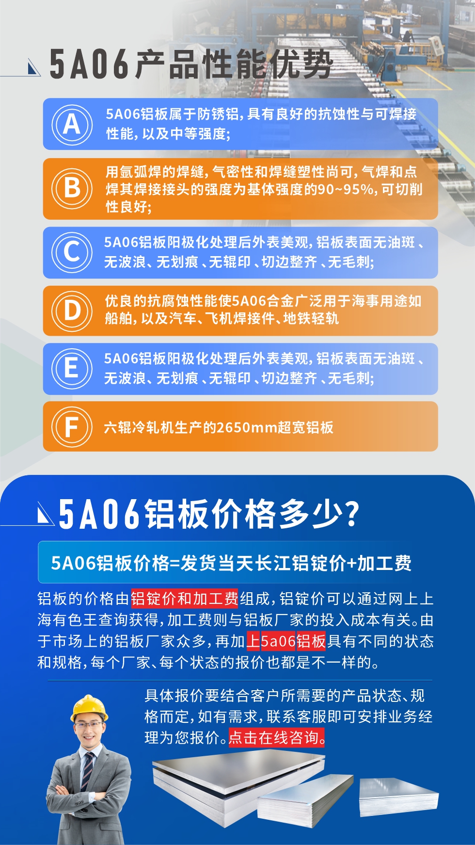 產(chǎn)品性能優(yōu)勢(shì)   

1、5A06鋁板屬于防銹鋁，具有良好的抗蝕性與可焊接性能，以及中等強(qiáng)度;

2、用氬弧焊的焊縫，氣密性和焊縫塑性尚可，氣焊和點(diǎn)焊其焊接接頭的強(qiáng)度為基體強(qiáng)度的90~95%，可切削性良好;

3、5A06鋁板陽(yáng)極化處理后外表美觀，鋁板表面無油斑 、無波浪、 無劃痕 、無輥印 、切邊整齊 、無毛刺;

4、優(yōu)良的抗腐蝕性能使5A06合金廣泛用于海事用途如船舶，以及汽車、飛機(jī)焊接件、地鐵輕軌;

5、六輥冷軋機(jī)生產(chǎn)的2650mm超寬鋁板;