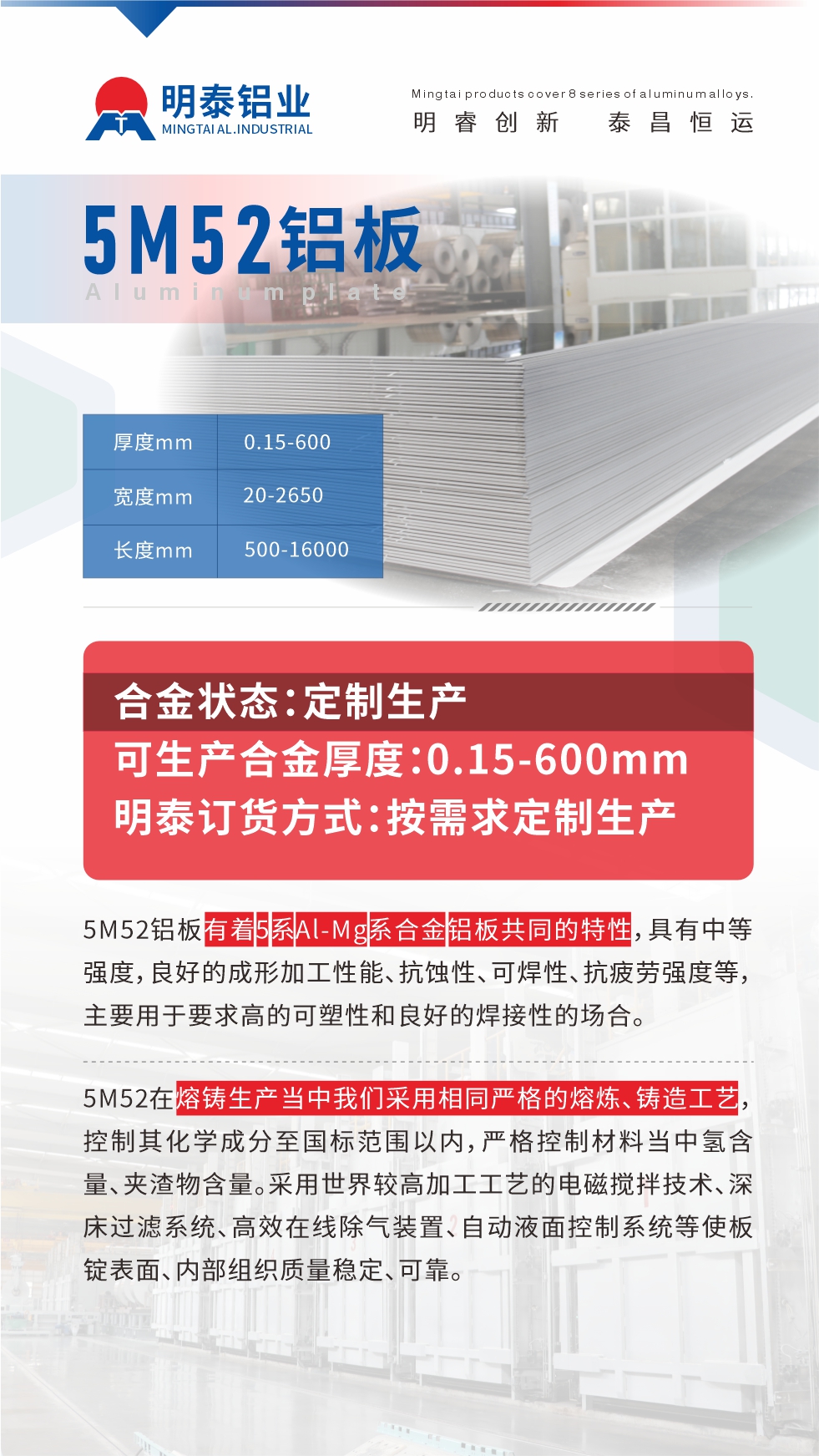 5M52鋁板有著5系Al-Mg系合金鋁板共同的特性，具有中等強度，良好的成形加工性能、抗蝕性、可焊性、抗疲勞強度等，主要用于要求高的可塑性和良好的焊接性的場合，如大巴車、蒙皮、發(fā)動機、行李箱外板、易拉罐、門板料、屋面板、雕刻鋁板、燈具料等。
5M52在熔鑄生產當中我們采用相同嚴格的熔煉、鑄造工藝，控制其化學成分至國標范圍以內，嚴格控制材料當中氫含量、夾渣物含量。采用世界較高加工工藝的電磁攪拌技術、深床過濾系統(tǒng)、高效在線除氣裝置、自動液面控制系統(tǒng)等使板錠表面、內部組織質量穩(wěn)定、可靠。