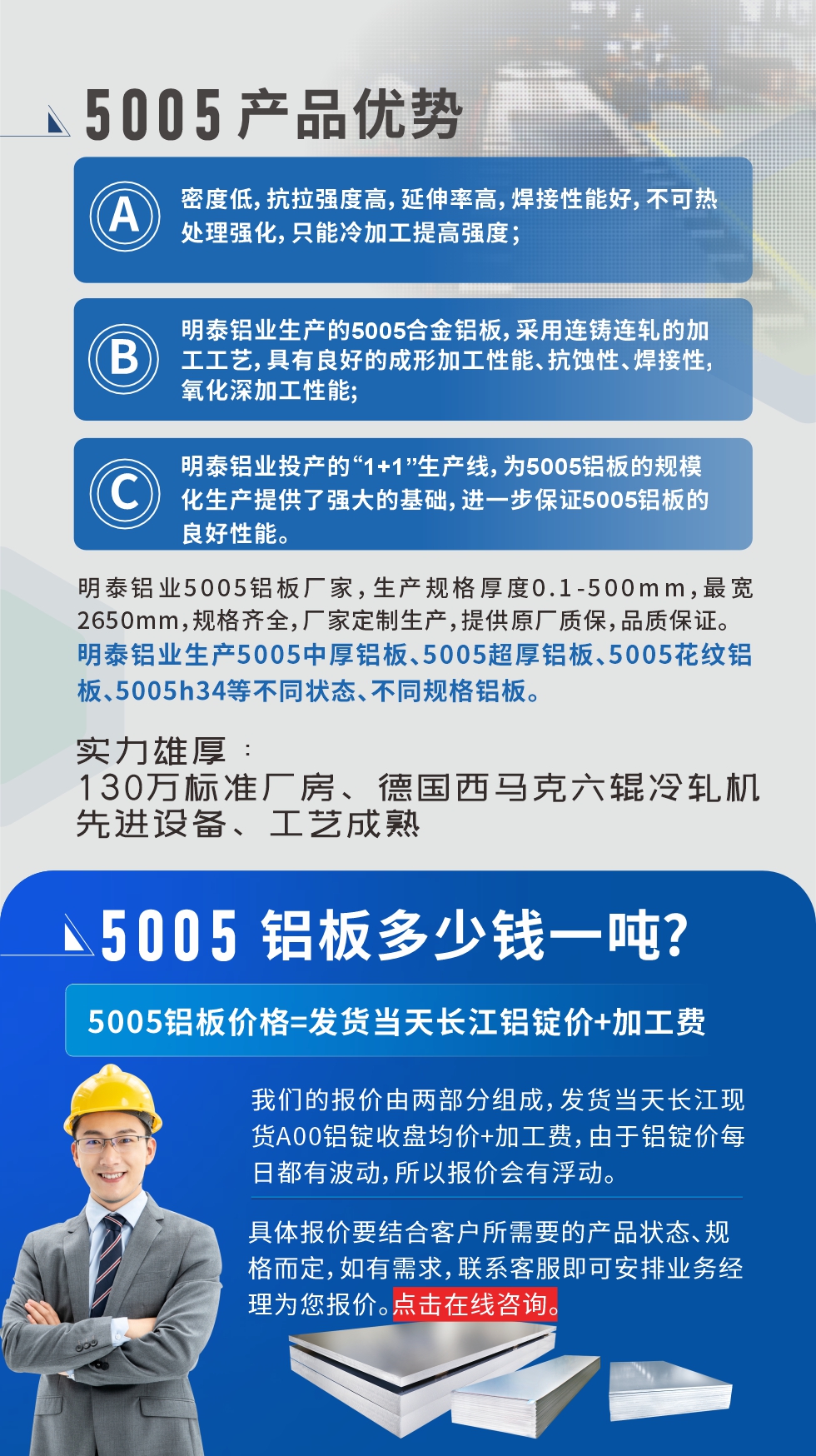 5005鋁板執(zhí)行標(biāo)準(zhǔn)

鋁板帶國家標(biāo)準(zhǔn)(GB/T 3880-2006)，適用于鋁合金板帶材料的統(tǒng)一標(biāo)準(zhǔn)。

5005鋁板性能優(yōu)勢

1、密度低，抗拉強(qiáng)度高，延伸率高，焊接性能好，不可熱處理強(qiáng)化，只能冷加工提高強(qiáng)度；

2、明泰鋁業(yè)生產(chǎn)的5005合金鋁板，采用連鑄連軋的加工工藝，具有良好的成形加工性能、抗蝕性、焊接性，氧化深加工性能;

3、明泰鋁業(yè)投產(chǎn)的“1+1”生產(chǎn)線，為5005鋁板的規(guī)?；a(chǎn)提供了強(qiáng)大的基礎(chǔ)，進(jìn)一步保證5005鋁板的良好性能。
