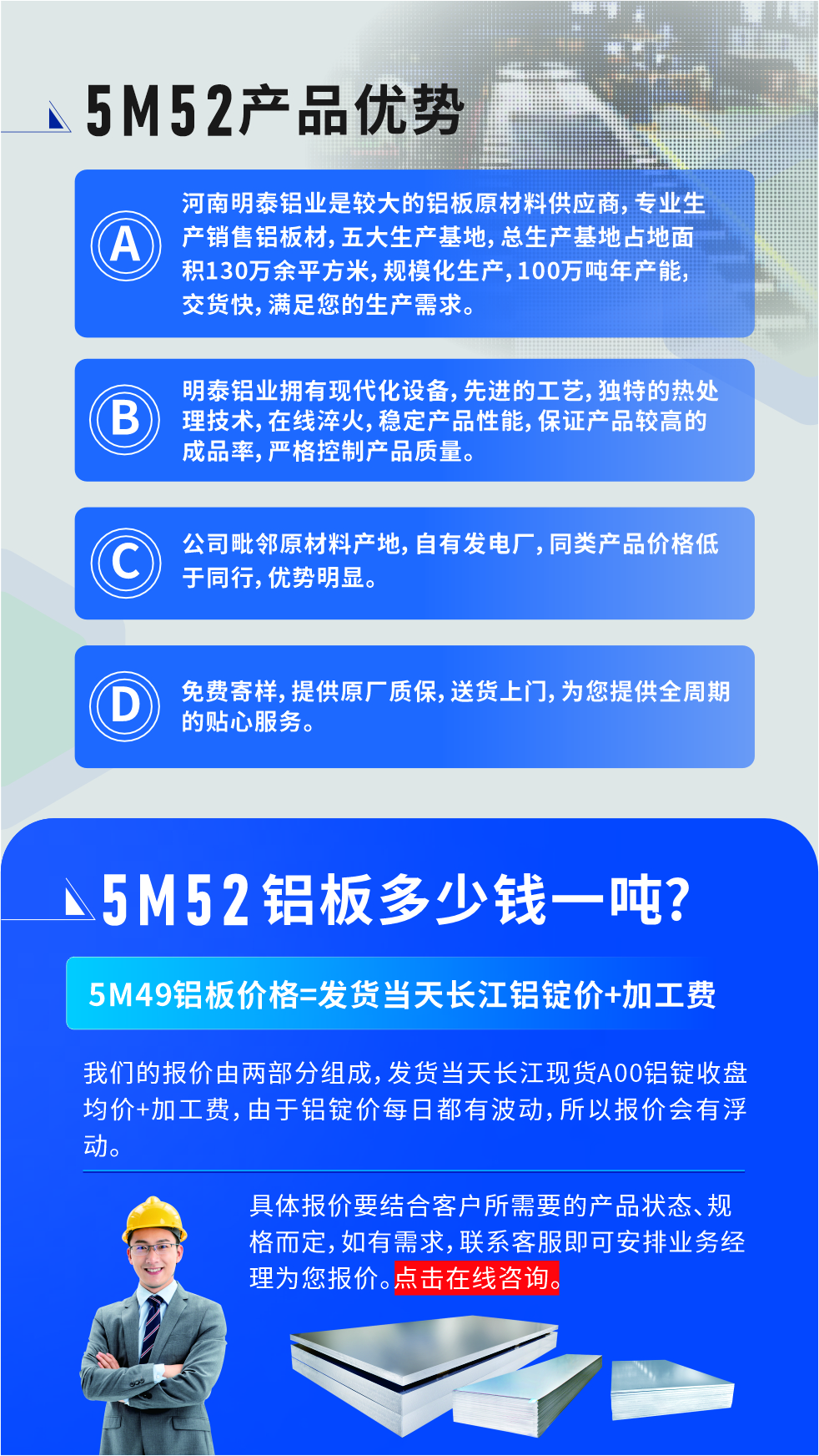 5M52鋁板廠家_明泰鋁業(yè)
　　明泰鋁業(yè)是大型鋁板生產廠家，可承接8-5000噸5M52鋁板訂單，按需定制，7-35天交貨，產品質量穩(wěn)定，全球出口，價格實惠，可放心采購!

　　優(yōu)勢1：河南明泰鋁業(yè)是較大的鋁板原材料供應商，專業(yè)生產銷售鋁板材，五大生產基地，總生產基地占地面積130萬余平方米，規(guī)?；a，100萬噸年產能，交貨快，滿足您的生產需求。

　　優(yōu)勢2：明泰鋁業(yè)擁有現代化設備，先進的工藝，獨特的熱處理技術，在線淬火，穩(wěn)定產品性能，保證產品較高的成品率，嚴格控制產品質量。

　　優(yōu)勢3：公司毗鄰原材料產地，自有發(fā)電廠，同類產品價格低于同行，優(yōu)勢明顯。

　　優(yōu)勢4：免費寄樣，提供原廠質保，送貨上門，為您提供全周期的貼心服務