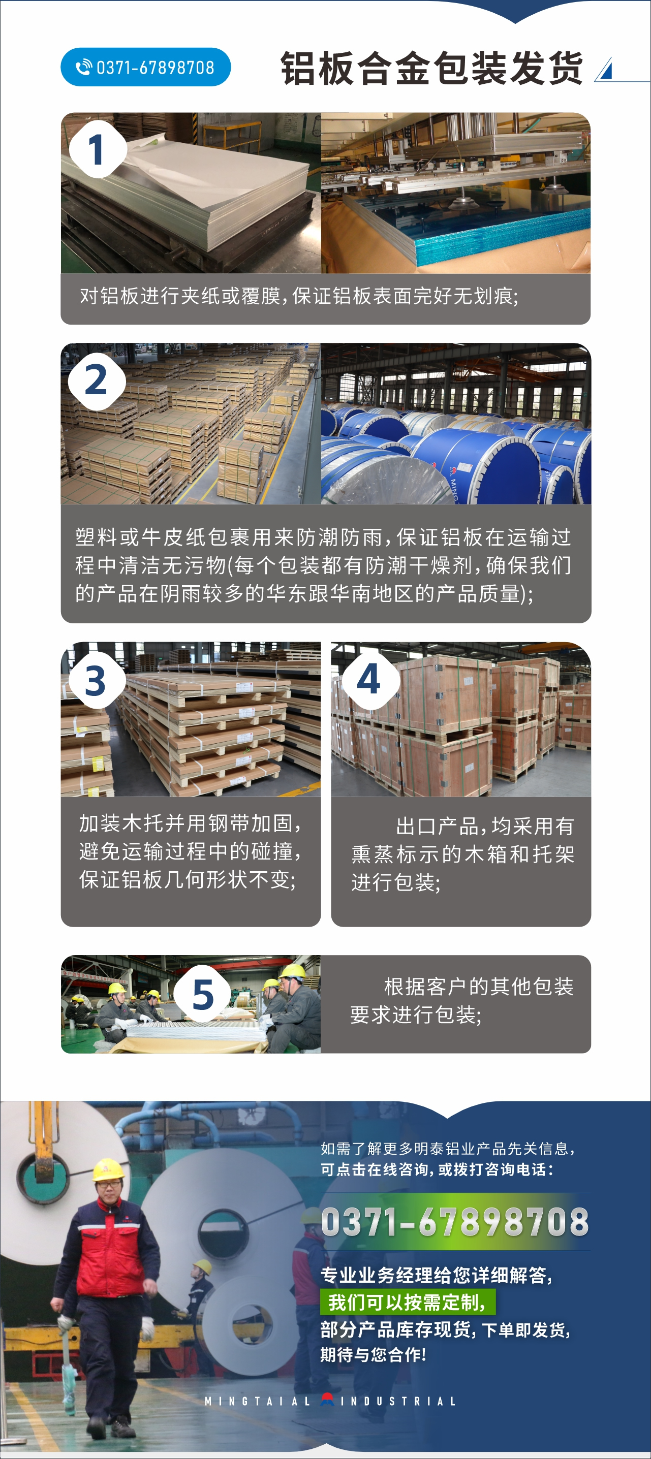 　　鋁板合金包裝發(fā)貨
　　1、對鋁板進行夾紙或覆膜，保證鋁板表面完好無劃痕;

　　2、塑料或牛皮紙包裹用來防潮防雨，保證鋁板在運輸過程中清潔無污物(每個包裝都有防潮干燥劑，確保我們的產(chǎn)品在陰雨較多的華東跟華南地區(qū)的產(chǎn)品質(zhì)量);

　　3、加裝木托并用鋼帶加固，避免運輸過程中的碰撞，保證鋁板幾何形狀不變;

　　4、出口產(chǎn)品，均采用有熏蒸標示的木箱和托架進行包裝;

　　5、根據(jù)客戶的其他包裝要求進行包裝;

　　如需了解更多明泰鋁業(yè)產(chǎn)品先關(guān)信息，可點擊在線咨詢，或撥打咨詢電話：0371-67898708，專業(yè)業(yè)務(wù)經(jīng)理給您詳細解答，我們可以按需定制，部分產(chǎn)品庫存現(xiàn)貨，下單即發(fā)貨，期待與您合作!