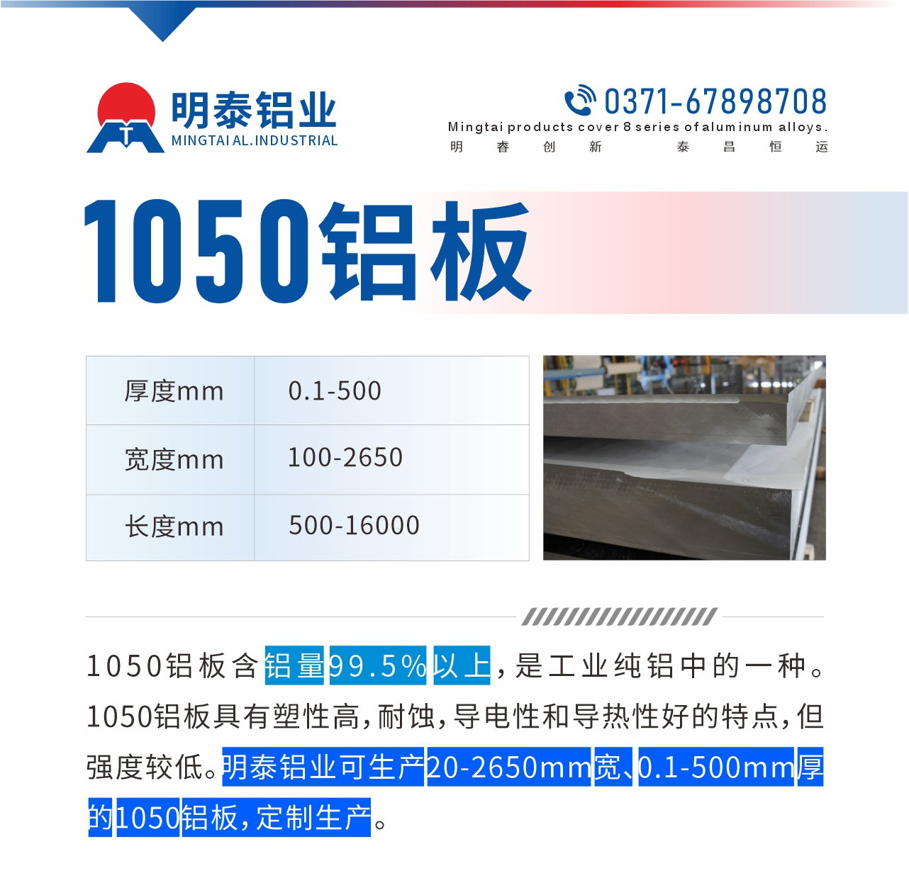 “1050鋁板含鋁量99.5%以上，是工業(yè)純鋁中的一種。1050鋁板具有塑性高，耐蝕，導(dǎo)電性和導(dǎo)熱性好的特點(diǎn)，但強(qiáng)度較低。明泰鋁業(yè)可生產(chǎn)20-2650mm寬、0.1-500mm厚的1050鋁板，定制生產(chǎn)。”