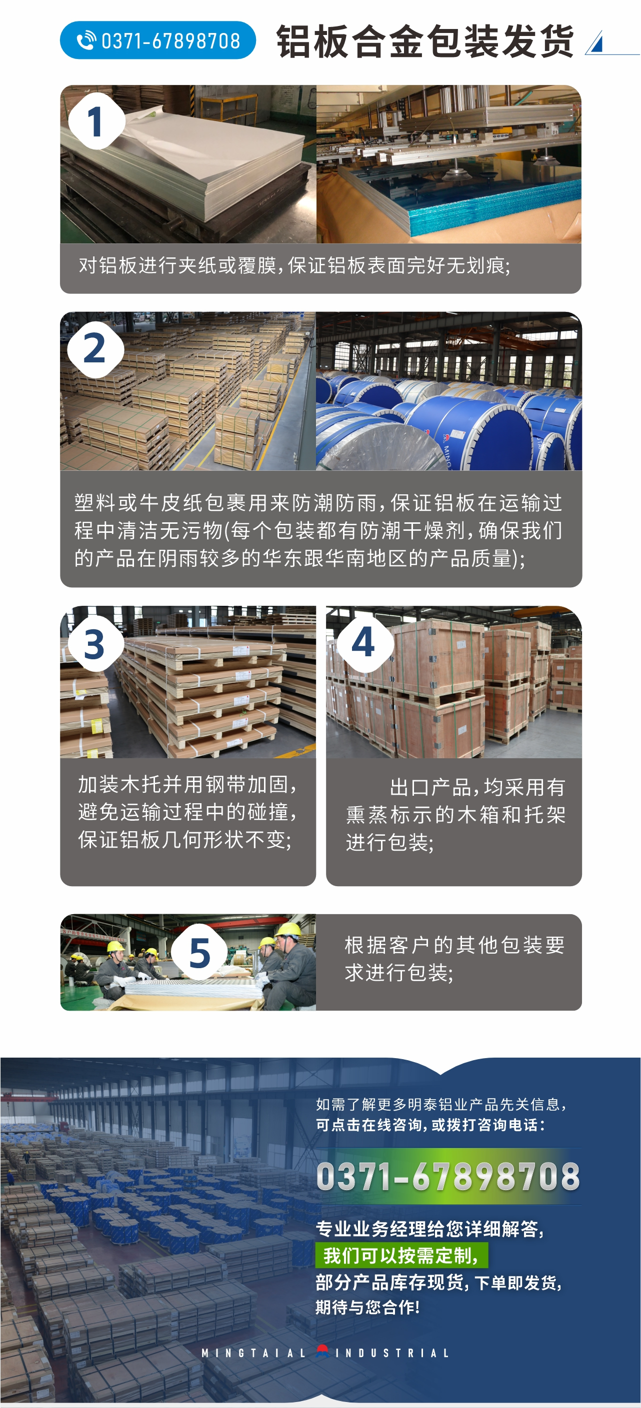 鋁板合金包裝發(fā)貨
　　1、對鋁板進(jìn)行夾紙或覆膜，保證鋁板表面完好無劃痕;
　　2、塑料或牛皮紙包裹用來防潮防雨，保證鋁板在運(yùn)輸過程中清潔無污物(每個(gè)包裝都有防潮干燥劑，確保我們的產(chǎn)品在陰雨較多的華東跟華南地區(qū)的產(chǎn)品質(zhì)量);
　　3、加裝木托并用鋼帶加固，避免運(yùn)輸過程中的碰撞，保證鋁板幾何形狀不變;
　　4、出口產(chǎn)品，均采用有熏蒸標(biāo)示的木箱和托架進(jìn)行包裝;
　　5、根據(jù)客戶的其他包裝要求進(jìn)行包裝;
　　如需了解更多明泰鋁業(yè)產(chǎn)品先關(guān)信息，可點(diǎn)擊在線咨詢，或撥打咨詢電話：0371-67898708，專業(yè)業(yè)務(wù)經(jīng)理給您詳細(xì)解答，我們可以按需定制，部分產(chǎn)品庫存現(xiàn)貨，下單即發(fā)貨，期待與您合作!