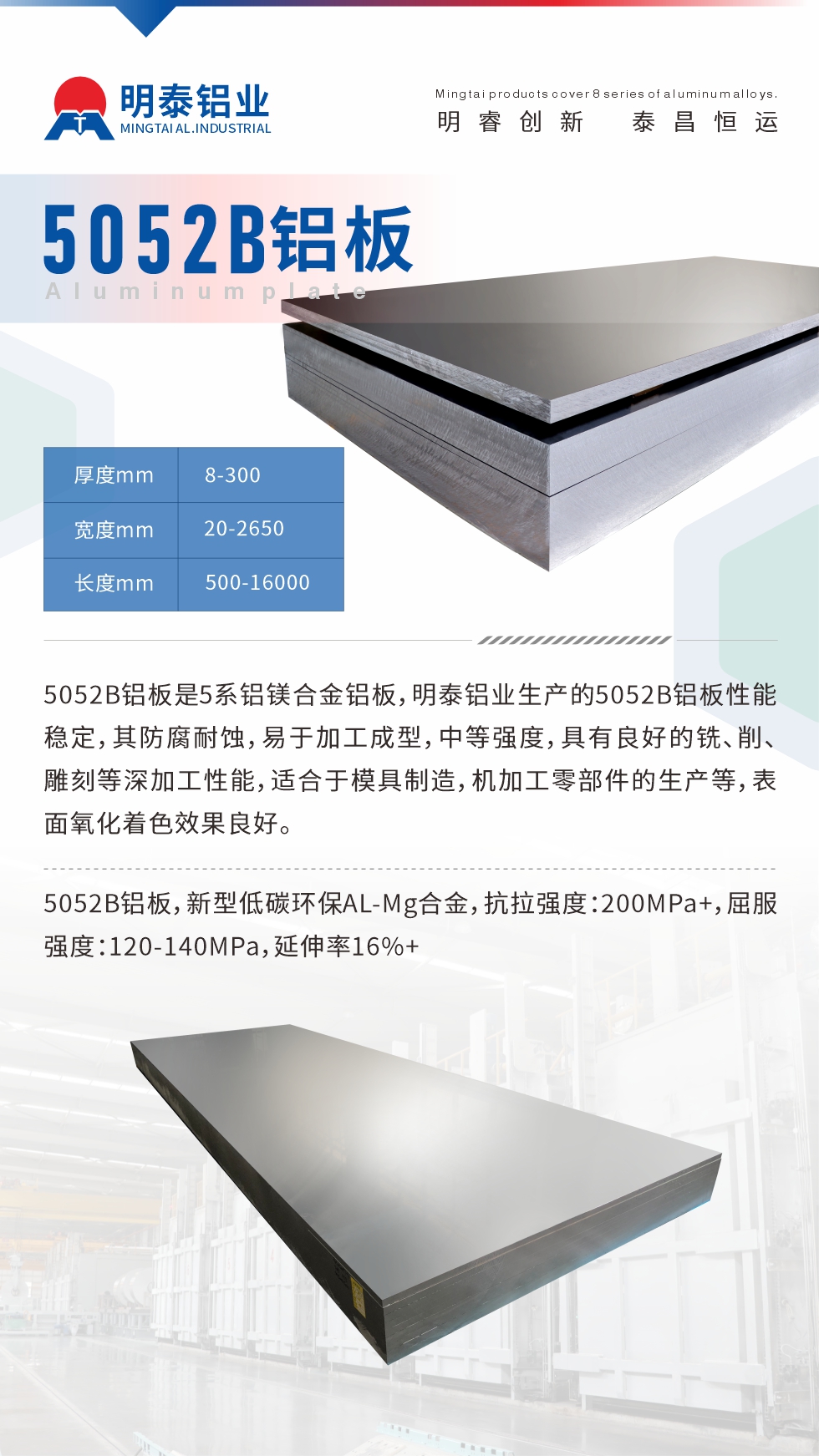 5052B鋁板是5系鋁鎂合金鋁板，明泰鋁業(yè)生產(chǎn)的5052B鋁板性能穩(wěn)定，其防腐耐蝕，易于加工成型，中等強(qiáng)度，具有良好的銑、削、雕刻等深加工性能，適合于模具制造，機(jī)加工零部件的生產(chǎn)等，表面氧化著色效果良好。5052B鋁板，新型低碳環(huán)保AL-Mg合金，抗拉強(qiáng)度：200MPa+，屈服強(qiáng)度：120-140MPa，延伸率16%+