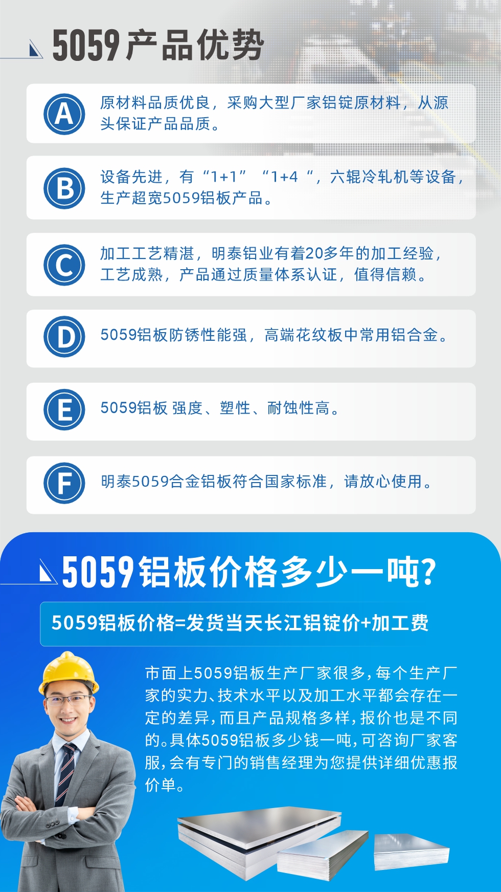 
　　5059鋁板價格多少
　　市面上5059鋁板生產(chǎn)廠家很多，每個生產(chǎn)廠家的實力、技術(shù)水平以及加工水平都會存在一定的差異，而且產(chǎn)品規(guī)格多樣，報價也是不同的。具體5059鋁板多少錢一噸，可咨詢廠家客服，會有專門的銷售經(jīng)理為您提供詳細(xì)優(yōu)惠報價單。
　　明泰鋁業(yè)5059鋁板廠家
　明泰鋁業(yè)是一家大型5059鋁板生產(chǎn)廠家，生產(chǎn)1-8系鋁板帶箔產(chǎn)品。其中5059鋁板是5系鋁鎂合金鋁板，,耐腐蝕性能和抗拉強度都比較好，是一種綜合性能優(yōu)良的5系產(chǎn)品，廣泛應(yīng)用到船舶、罐車等領(lǐng)域，市場需求量不斷上升。
　　明泰鋁業(yè)生產(chǎn)5059船用鋁板、5059罐車鋁板、5059中厚鋁板、5059超寬鋁板、5059合金鋁板等。
　　明泰鋁業(yè)5059鋁板廠家，引進(jìn)的六輥冷軋機設(shè)備，生產(chǎn)超寬超厚的5059鋁板產(chǎn)品，廠家直銷，按需定制，5059鋁板價格實惠。
　　想要快速了解更多產(chǎn)品詳情和優(yōu)惠報價，可點擊在線咨詢，或撥打電話：0371-67898708我們有專門的人員隨時為您詳細(xì)解答疑惑！