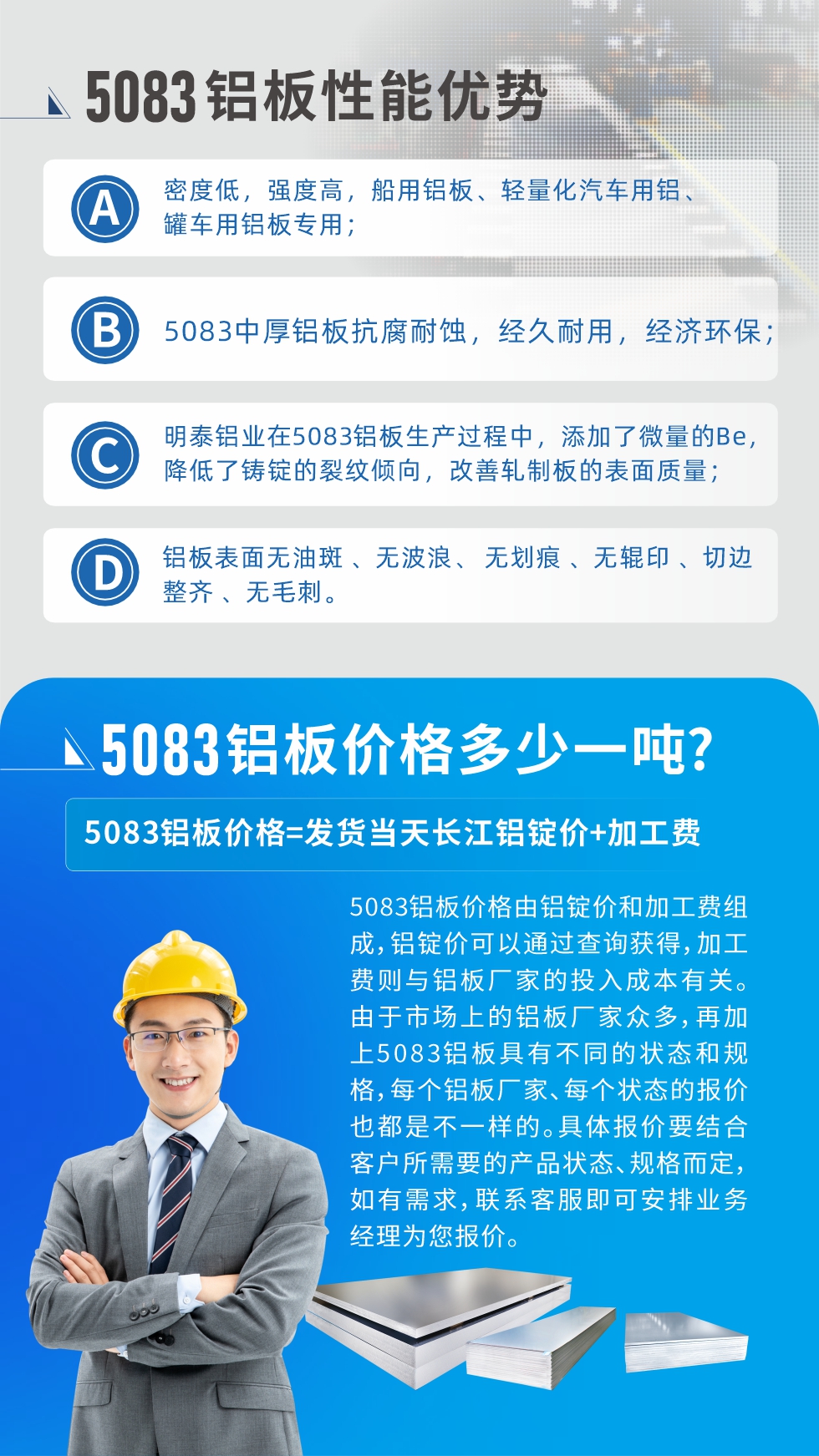 5083鋁板性能優(yōu)勢(shì):1、密度低，強(qiáng)度高，船用鋁板、輕量化汽車用鋁、罐車用鋁板專用；2、5083中厚鋁板抗腐耐蝕，經(jīng)久耐用，經(jīng)濟(jì)環(huán)保；3、明泰鋁業(yè)在5083鋁板生產(chǎn)過程中，添加了微量的Be，降低了鑄錠的裂紋傾向，改善軋制板的表面質(zhì)量；4、鋁板表面無油斑 、無波浪、 無劃痕 、無輥印 、切邊整齊 、無毛刺。
5083鋁板價(jià)格信息:5083鋁板價(jià)格由鋁錠價(jià)和加工費(fèi)組成，鋁錠價(jià)可以通過查詢獲得，加工費(fèi)則與鋁板廠家的投入成本有關(guān)。由于市場(chǎng)上的鋁板廠家眾多，再加上5083鋁板具有不同的狀態(tài)和規(guī)格，每個(gè)鋁板廠家、每個(gè)狀態(tài)的報(bào)價(jià)也都是不一樣的。具體報(bào)價(jià)要結(jié)合客戶所需要的產(chǎn)品狀態(tài)、規(guī)格而定，如有需求，聯(lián)系客服即可安排業(yè)務(wù)經(jīng)理為您報(bào)價(jià)。
5083鋁板價(jià)格=發(fā)貨當(dāng)天長江鋁錠價(jià)+加工費(fèi)。
5083鋁板廠家:河南明泰鋁業(yè)生產(chǎn)5083鋁合金薄板、5083熱鋁板、5083中厚鋁板、5083船用鋁板、5083花紋鋁板等等，按需定制生產(chǎn)，規(guī)格齊全，歡迎來廠考察參觀，更多相關(guān)產(chǎn)品詳細(xì)信息和優(yōu)惠報(bào)價(jià)，可點(diǎn)擊右側(cè)在線咨詢，也可撥打咨詢電話：0371-67898708快速獲取!