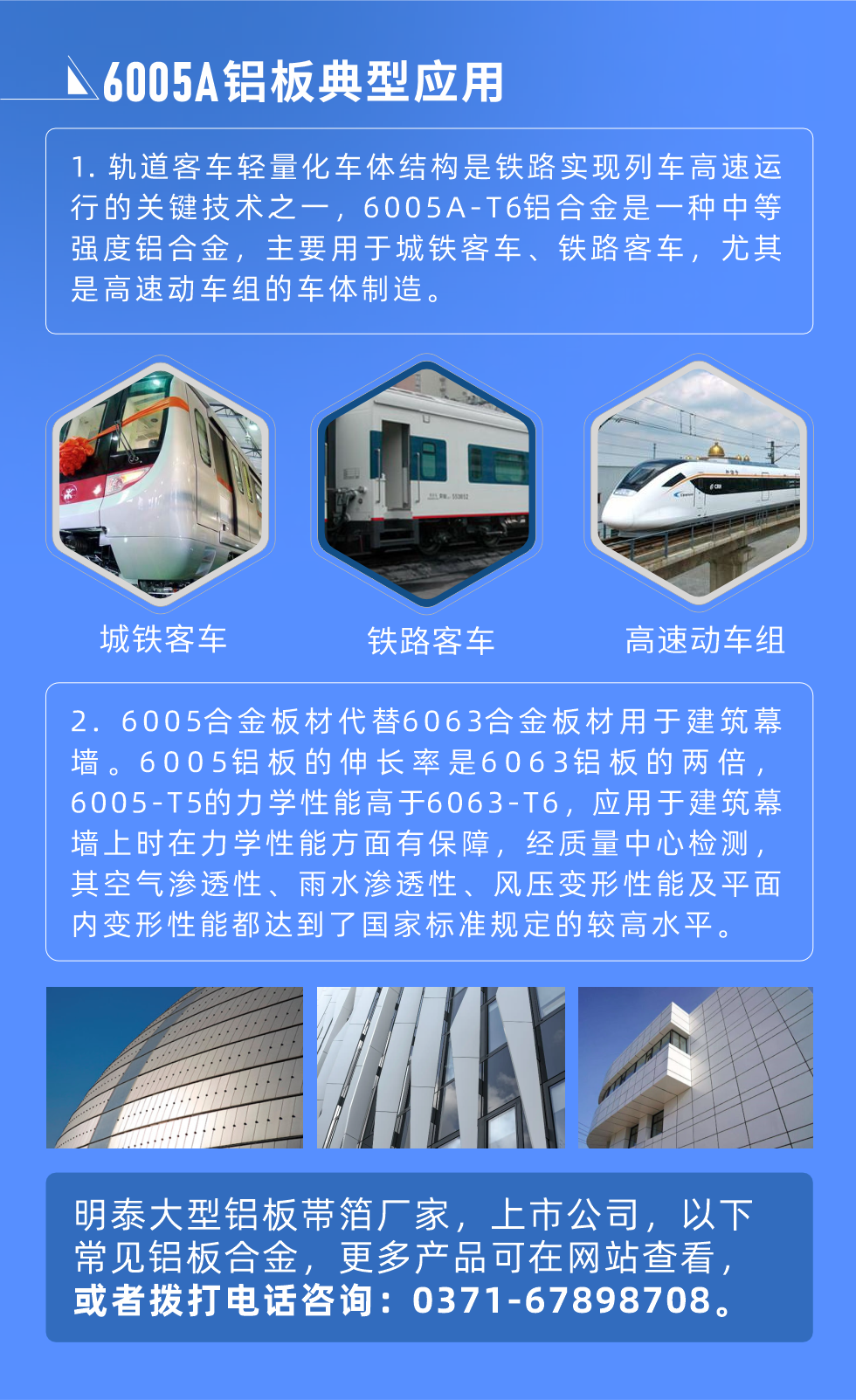 6005A鋁板典型應(yīng)用
　　1. 軌道客車(chē)輕量化車(chē)體結(jié)構(gòu)是鐵路實(shí)現(xiàn)列車(chē)高速運(yùn)行的關(guān)鍵技術(shù)之一，6005A-T6鋁合金是一種中等強(qiáng)度鋁合金，主要用于城鐵客車(chē)、鐵路客車(chē)，尤其是高速動(dòng)車(chē)組的車(chē)體制造。
　　2. 6005合金板材代替6063合金板材用于建筑幕墻。6005鋁板的伸長(zhǎng)率是6063鋁板的兩倍，6005-T5的力學(xué)性能高于6063-T6，應(yīng)用于建筑幕墻上時(shí)在力學(xué)性能方面有保障，經(jīng)質(zhì)量中心檢測(cè)，其空氣滲透性、雨水滲透性、風(fēng)壓變形性能及平面內(nèi)變形性能都達(dá)到了國(guó)家標(biāo)準(zhǔn)規(guī)定的較高水平。