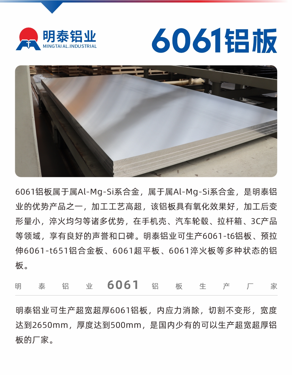 6061鋁板屬于屬Al-Mg-Si系合金，屬于屬Al-Mg-Si系合金，是明泰鋁業(yè)的優(yōu)勢產(chǎn)品之一，加工工藝高超，該鋁板具有氧化效果好，加工后變形量小，淬火均勻等諸多優(yōu)勢，在手機殼、汽車輪轂、拉桿箱、3C產(chǎn)品等領域，享有良好的聲譽和口碑。明泰鋁業(yè)可生產(chǎn)6061-t6鋁板、預拉伸6061-t651鋁合金板、6061超平板、6061淬火板等多種狀態(tài)的鋁板。
　　明泰鋁業(yè)可生產(chǎn)超寬超厚6061鋁板，內(nèi)應力消除，切割不變形，寬度達到2650mm，厚度達到500mm，是國內(nèi)少有的可以生產(chǎn)超寬超厚鋁板的廠家。
