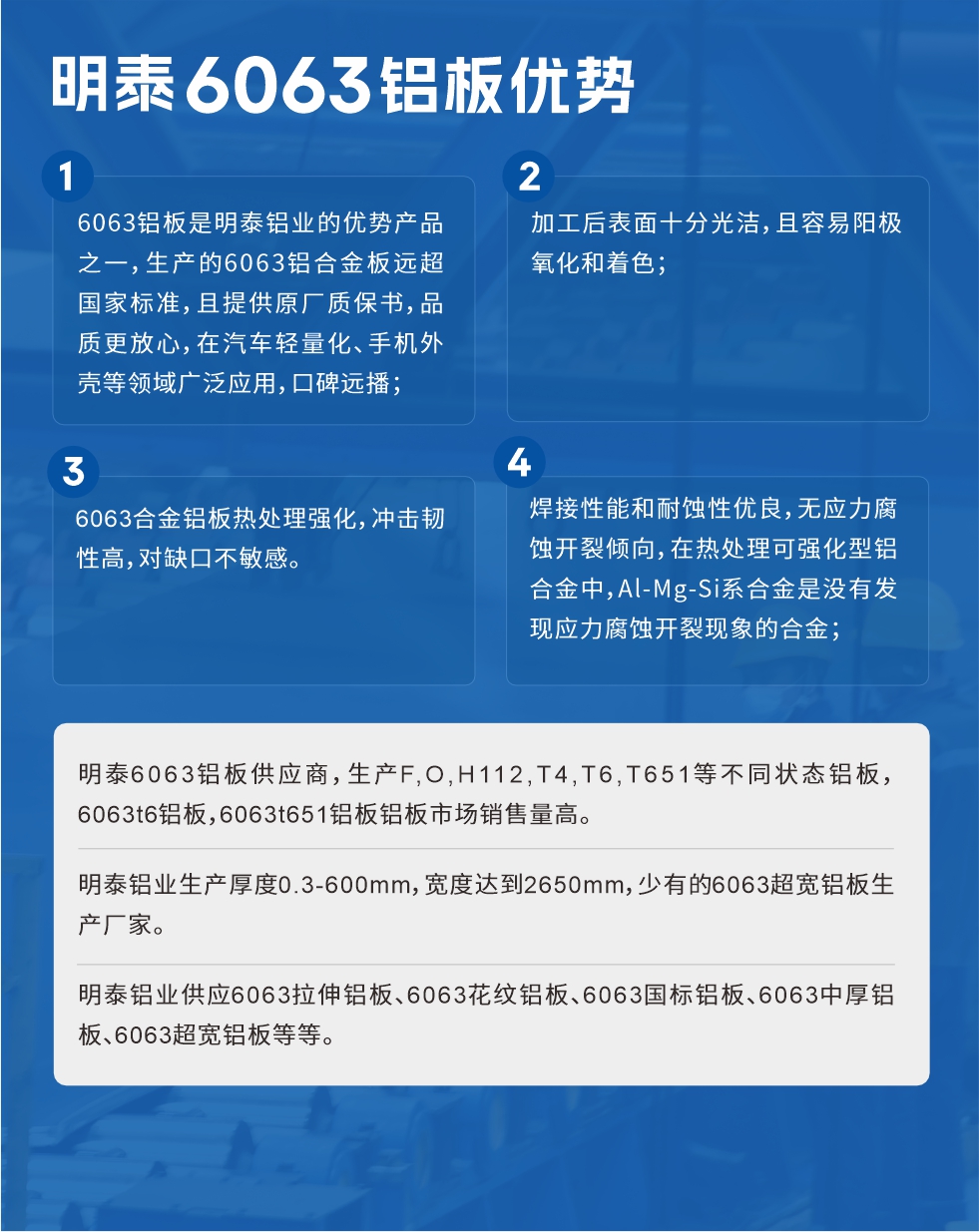 明泰6063鋁板優(yōu)勢(shì)
　　1、6063鋁板是明泰鋁業(yè)的優(yōu)勢(shì)產(chǎn)品之一，生產(chǎn)的6063鋁合金板遠(yuǎn)超國(guó)家標(biāo)準(zhǔn)，且提供原廠質(zhì)保書(shū)，品質(zhì)更放心，在汽車(chē)輕量化、手機(jī)外殼等領(lǐng)域廣泛應(yīng)用，口碑遠(yuǎn)播；

　　2、加工后表面十分光潔，且容易陽(yáng)極氧化和著色；

　　3、焊接性能和耐蝕性?xún)?yōu)良，無(wú)應(yīng)力腐蝕開(kāi)裂傾向，在熱處理可強(qiáng)化型鋁合金中，Al-Mg-Si系合金是沒(méi)有發(fā)現(xiàn)應(yīng)力腐蝕開(kāi)裂現(xiàn)象的合金；

　　4、6063合金鋁板熱處理強(qiáng)化，沖擊韌性高，對(duì)缺口不敏感。

　　明泰6063鋁板供應(yīng)商，生產(chǎn)F,O,H112,T4,T6,T651等不同狀態(tài)鋁板，6063t6鋁板，6063t651鋁板鋁板市場(chǎng)銷(xiāo)售量高。

　　明泰鋁業(yè)生產(chǎn)厚度0.3-600mm，寬度達(dá)到2650mm，少有的6063超寬鋁板生產(chǎn)廠家。

　　明泰鋁業(yè)供應(yīng)6063拉伸鋁板、6063花紋鋁板、6063國(guó)標(biāo)鋁板、6063中厚鋁板、6063超寬鋁板等等。

　　6063鋁板價(jià)格

　　不同鋁板廠家的原材料、加工工藝、人工成本不同，價(jià)格不同。不同用戶(hù)所需要的規(guī)格長(zhǎng)寬厚不同，即使是同一6063鋁板廠家，報(bào)價(jià)也不同。

　　6063鋁板價(jià)格=發(fā)貨當(dāng)天長(zhǎng)江鋁錠價(jià)+加工費(fèi)(提供6063鋁板長(zhǎng)寬厚以及用量。

　　6063鋁板生產(chǎn)廠家——明泰鋁業(yè)
