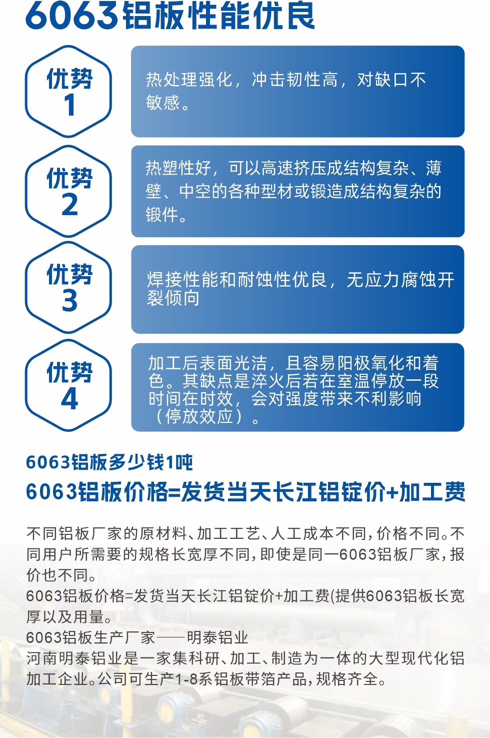 6063鋁板性能優(yōu)良

1.熱處理強(qiáng)化，沖擊韌性高，對(duì)缺口不敏感。

2.熱塑性好，可以高速擠壓成結(jié)構(gòu)復(fù)雜、薄壁、中空的各種型材或鍛造成結(jié)構(gòu)復(fù)雜的鍛件。

3.焊接性能和耐蝕性?xún)?yōu)良，無(wú)應(yīng)力腐蝕開(kāi)裂傾向。

4.加工后表面光潔，且容易陽(yáng)極氧化和著色。其缺點(diǎn)是淬火后若在室溫停放一段時(shí)間在時(shí)效，會(huì)對(duì)強(qiáng)度帶來(lái)不利影響（停放效應(yīng)）。


