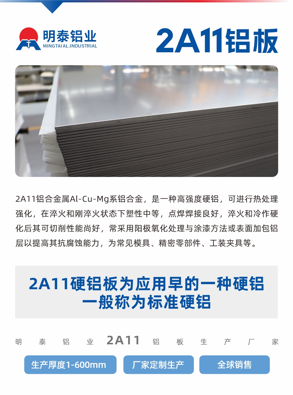 2A11鋁合金屬Al-Cu-Mg系鋁合金，是一種高強(qiáng)度硬鋁，可進(jìn)行熱處理強(qiáng)化，在淬火和剛淬火狀態(tài)下塑性中等，點(diǎn)焊焊接良好，淬火和冷作硬化后其可切削性能尚好，常采用陽極氧化處理與涂漆方法或表面加包鋁層以提高其抗腐蝕能力，為常見模具、精密零部件、工裝夾具等。
2A11硬鋁板為應(yīng)用早的一種硬鋁，一般稱為標(biāo)準(zhǔn)硬鋁。明泰鋁業(yè)2a11鋁板生產(chǎn)廠家，生產(chǎn)厚度1-600mm，廠家定制生產(chǎn),全球銷售。
