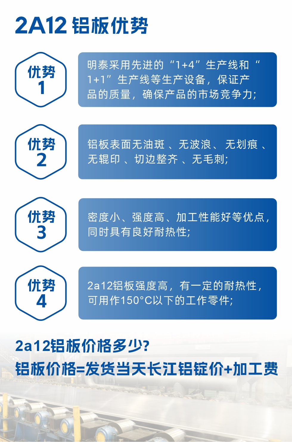明泰2A12鋁板優(yōu)勢:1、明泰采用先進的“1+4”生產線和“1+1”生產線等生產設備，保證產品的質量，確保產品的市場競爭力;2、鋁板表面無油斑 、無波浪、 無劃痕 、無輥印 、切邊整齊 、無毛刺;3、密度小、強度高、加工性能好等優(yōu)點，同時具有良好耐熱性;4、2a12鋁板強度高，有一定的耐熱性，可用作150°C以下的工作零件;
