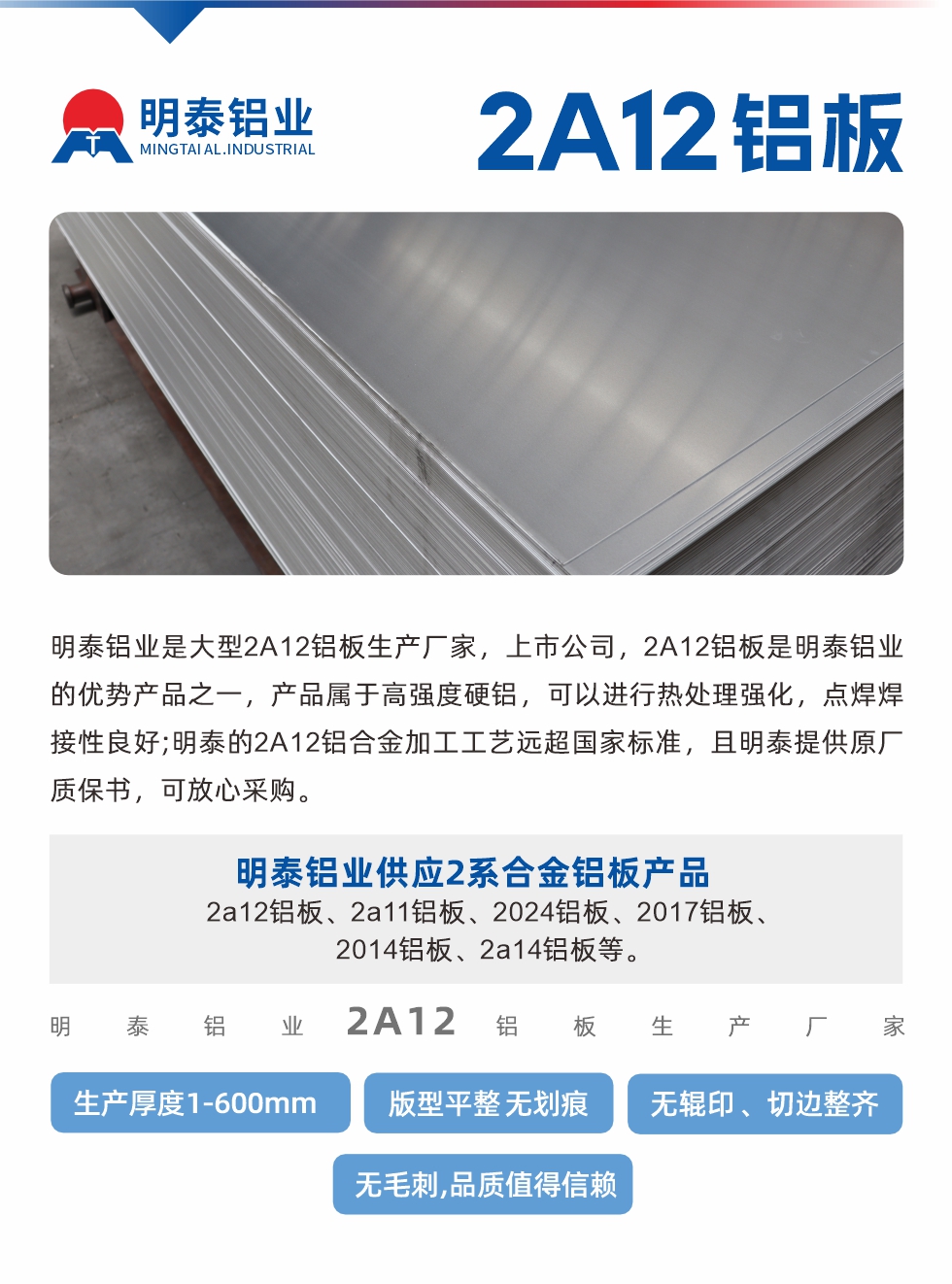 明泰鋁業(yè)是大型2A12鋁板生產廠家，上市公司，2A12鋁板是明泰鋁業(yè)的優(yōu)勢產品之一，產品屬于高強度硬鋁，可以進行熱處理強化，點焊焊接性良好;明泰的2A12鋁合金加工工藝遠超國家標準，且明泰提供原廠質保書，可放心采購。明泰鋁業(yè)供應2系合金鋁板產品：2a12鋁板、2a11鋁板、2024鋁板、2017鋁板、2014鋁板、2a14鋁板等。明泰鋁業(yè)生產2a12鋁板厚度1.0-600mm，版型平整,無劃痕 、無輥印 、切邊整齊 、無毛刺,品質值得信賴。

