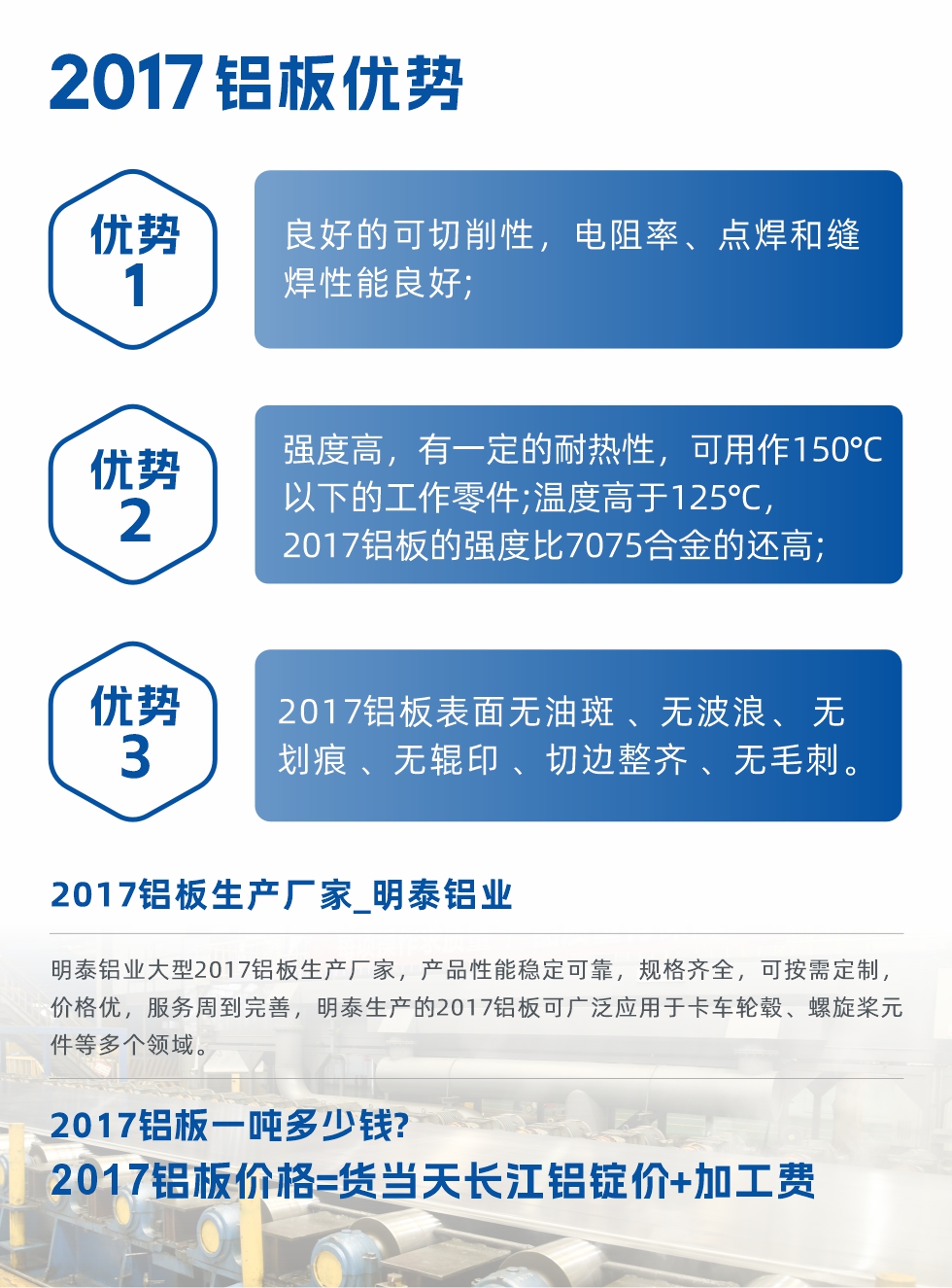 明泰可生產(chǎn)O、T3、T4、T351、H112狀態(tài)下的2017鋁板，具有良好的可切削性，電阻率、電焊和縫焊性能良好，同時(shí)有一定的耐熱性，用20117鋁板制作的工作零件可在溫度150℃的地方工作。強(qiáng)度高，在溫度高于125℃時(shí)，2017合金的強(qiáng)度比7075合金還高。2017鋁板的應(yīng)用范圍較為狹窄，主要是鉚釘、通用機(jī)械零件、船舶、建筑結(jié)構(gòu)件、卡車車轂等領(lǐng)域。
明泰2017鋁板產(chǎn)品優(yōu)勢:
1、良好的可切削性，電阻率、點(diǎn)焊和縫焊性能良好;
2、強(qiáng)度高，有一定的耐熱性，可用作150°C以下的工作零件;溫度高于125°C，2017鋁板的強(qiáng)度比7075合金的還高;
3、2017鋁板表面無油斑 、無波浪、 無劃痕 、無輥印 、切邊整齊 、無毛刺。

