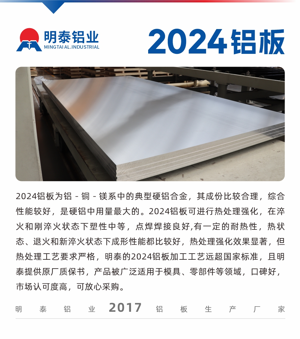 2024鋁板為鋁－銅－鎂系中的典型硬鋁合金，其成份比較合理，綜合性能較好，是硬鋁中用量最大的。2024鋁板可進(jìn)行熱處理強(qiáng)化，在淬火和剛淬火狀態(tài)下塑性中等，點(diǎn)焊焊接良好,有一定的耐熱性，熱狀態(tài)、退火和新淬火狀態(tài)下成形性能都比較好，熱處理強(qiáng)化效果顯著，但熱處理工藝要求嚴(yán)格，明泰的2024鋁板加工工藝遠(yuǎn)超國(guó)家標(biāo)準(zhǔn)，且明泰提供原廠質(zhì)保書，產(chǎn)品被廣泛適用于模具、零部件等領(lǐng)域，口碑好，市場(chǎng)認(rèn)可度高，可放心采購(gòu)。
