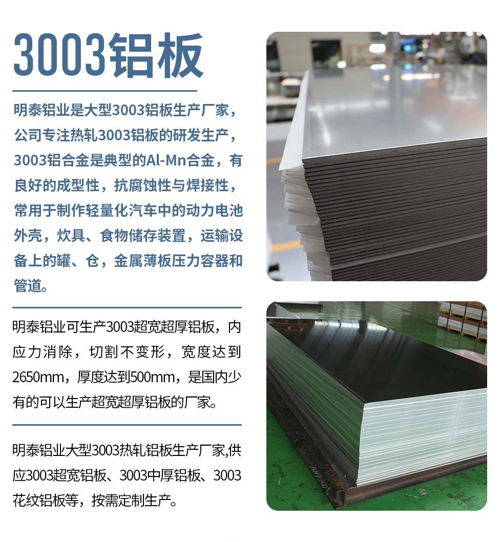明泰鋁業(yè)是大型3003鋁板生產(chǎn)廠家，公司專注熱軋3003鋁板的研發(fā)生產(chǎn)，3003鋁合金是典型的Al-Mn合金，有良好的成型性，抗腐蝕性與焊接性，常用于制作輕量化汽車中的動力電池外殼，炊具、食物儲存裝置，運(yùn)輸設(shè)備上的罐、倉，金屬薄板壓力容器和管道。

　　明泰鋁業(yè)可生產(chǎn)3003超寬超厚鋁板，內(nèi)應(yīng)力消除，切割不變形，寬度達(dá)到2650mm，厚度達(dá)到500mm，是國內(nèi)少有的可以生產(chǎn)超寬超厚鋁板的廠家。

　　明泰鋁業(yè)大型3003熱軋鋁板生產(chǎn)廠家,供應(yīng)3003超寬鋁板、3003中厚鋁板、3003花紋鋁板等，按需定制生產(chǎn)。