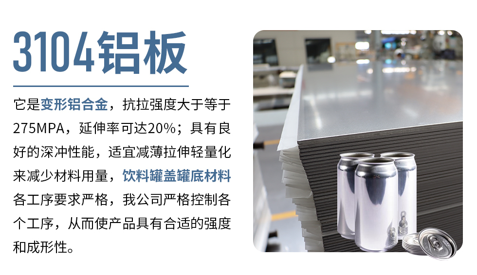 3104鋁板它是變形鋁合金，抗拉強度大于等于275MPA，延伸率可達20%；具有良好的深沖性能，適宜減薄拉伸輕量化來減少材料用量，飲料罐蓋罐底材料各工序要求嚴(yán)格，我公司嚴(yán)格控制各個工序，從而使產(chǎn)品具有合適的強度和成形性。