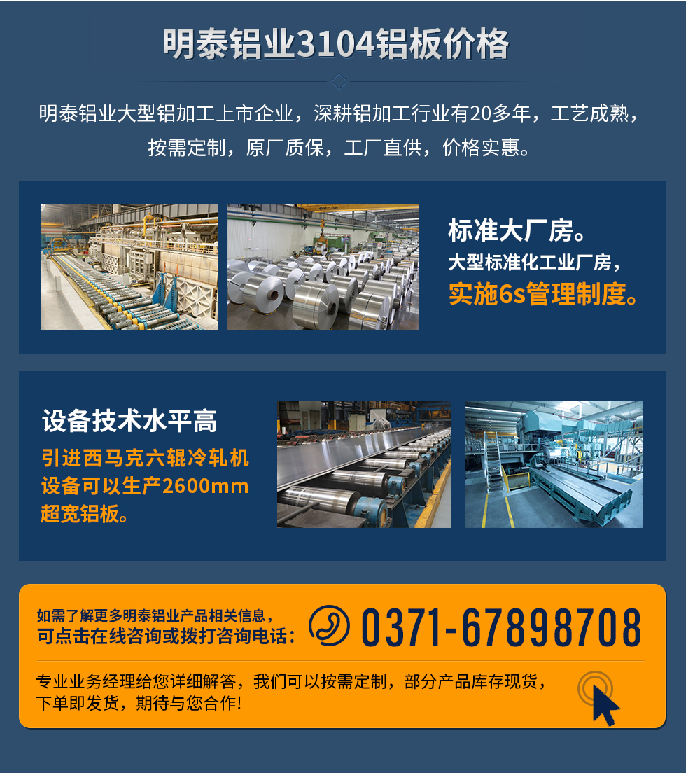 明泰鋁業(yè)3104鋁板價格
　　明泰鋁業(yè)大型鋁加工上市企業(yè)，深耕鋁加工行業(yè)有20多年，工藝成熟，按需定制，原廠質(zhì)保，工廠直供，價格實惠。
　　1、標(biāo)準(zhǔn)大廠房。大型標(biāo)準(zhǔn)化工業(yè)廠房，實施6s管理制度。
　　2、設(shè)備技術(shù)水平高。引進西馬克六輥冷軋機設(shè)備可以生產(chǎn)2600mm超寬鋁板。
　　如需了解更多明泰鋁業(yè)產(chǎn)品先關(guān)信息，可點擊在線咨詢，或撥打咨詢電話：0371-67898708，專業(yè)業(yè)務(wù)經(jīng)理給您詳細(xì)解答，我們可以按需定制，部分產(chǎn)品庫存現(xiàn)貨，下單即發(fā)貨，期待與您合作!