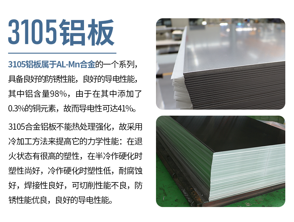 3105鋁板屬于AL-Mn合金的一個系列，具備良好的防銹性能，良好的導電性能，其中鋁含量98%，由于在其中添加了0.3%的銅元素，故而導電性可達41%。
3105合金鋁板不能熱處理強化，故采用冷加工方法來提高它的力學性能：在退火狀態(tài)有很高的塑性，在半冷作硬化時塑性尚好，冷作硬化時塑性低，耐腐蝕好，焊接性良好，可切削性能不良，防銹性能優(yōu)良，良好的導電性能。