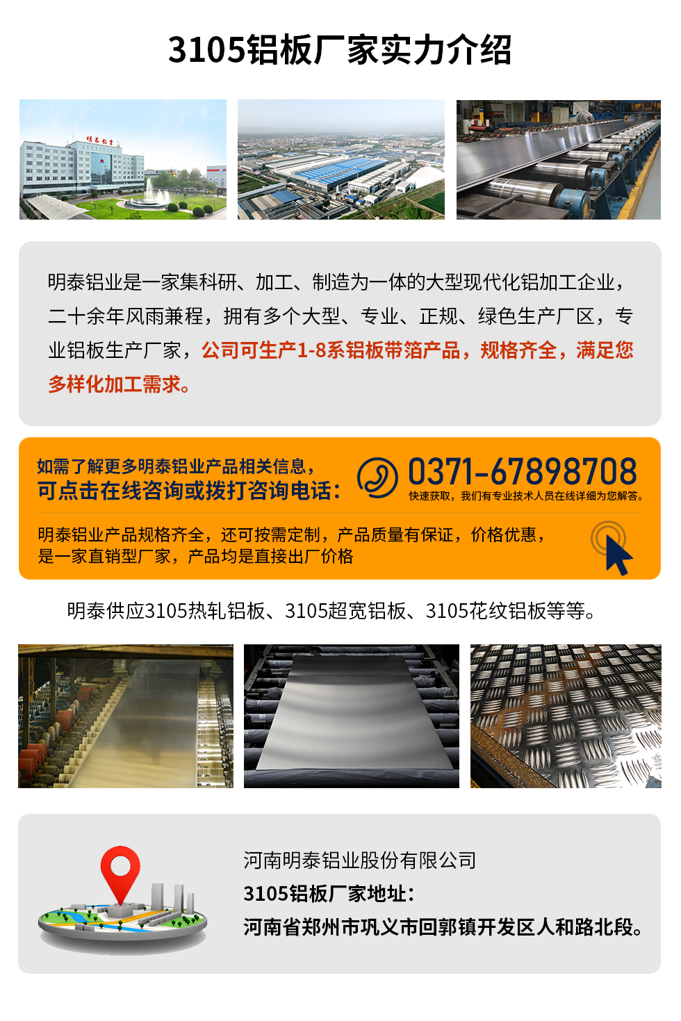 3105鋁板廠家實力介紹
　　明泰鋁業(yè)是一家集科研、加工、制造為一體的大型現(xiàn)代化鋁加工企業(yè)，二十余年風雨兼程，擁有多個大型、專業(yè)、正規(guī)、綠色生產(chǎn)廠區(qū)，專業(yè)鋁板生產(chǎn)廠家，公司可生產(chǎn)1-8系鋁板帶箔產(chǎn)品，規(guī)格齊全，滿足您多樣化加工需求。
明泰鋁業(yè)產(chǎn)品規(guī)格齊全，還可按需定制，產(chǎn)品質(zhì)量有保證，價格優(yōu)惠，是一家直銷型廠家，產(chǎn)品均是直接出廠價格，想要了解更多詳細產(chǎn)品信息和優(yōu)惠報價，可點擊在線咨詢，或撥打咨詢電話：0371-67898708快速獲取，我們有專業(yè)技術(shù)人員在線詳細為您解答。
明泰供應3105熱軋鋁板、3105超寬鋁板、3105花紋鋁板等等。
河南明泰鋁業(yè)股份有限公司3105鋁板廠家地址：河南省鄭州市鞏義市回郭鎮(zhèn)開發(fā)區(qū)人和路北段。