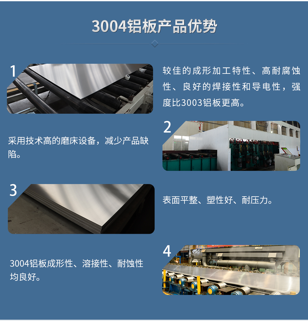 3004鋁板產(chǎn)品優(yōu)勢(shì)
　　1、較佳的成形加工特性、高耐腐蝕性、良好的焊接性和導(dǎo)電性，強(qiáng)度比3003鋁板更高。
　　2、采用技術(shù)高的磨床設(shè)備，減少產(chǎn)品缺陷。
　　3、表面平整、塑性好、耐壓力。
　　明泰3004鋁板優(yōu)勢(shì)
　　1、3004鋁板成形性、溶接性、耐蝕性均良好。
　　2、好的成形加工特性、高耐腐蝕性、良好的焊接性和導(dǎo)電性，強(qiáng)度比3003鋁板更高。
　　3、3004鋁板表面平整、塑性好、耐壓力;
　　4、采用國(guó)際先進(jìn)的磨床設(shè)備，減少產(chǎn)品缺陷。