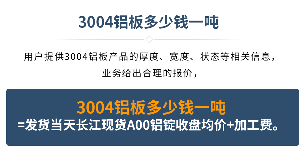 3004鋁板多少錢一噸
　　用戶提供3004鋁板產(chǎn)品的厚度、寬度、狀態(tài)等相關(guān)信息，業(yè)務(wù)給出合理的報(bào)價(jià)，
　　3004鋁板多少錢一噸=發(fā)貨當(dāng)天長(zhǎng)江現(xiàn)貨A00鋁錠收盤均價(jià)+加工費(fèi)。
　  3004鋁板生產(chǎn)廠家_明泰鋁業(yè)
