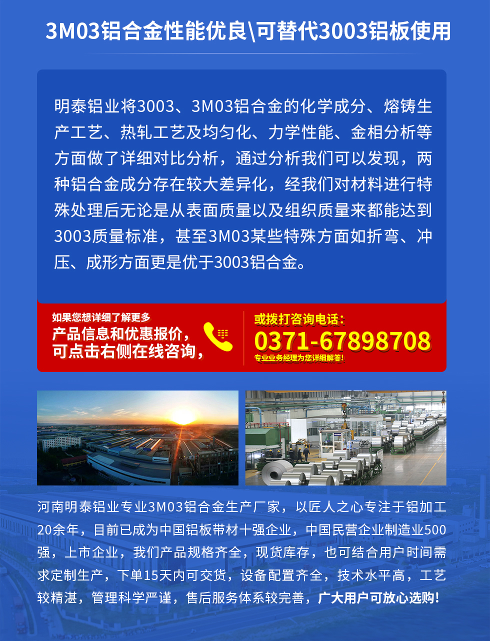 3M03鋁合金性能優(yōu)良|可替代3003鋁板使用
明泰鋁業(yè)將3003、3M03鋁合金的化學(xué)成分、熔鑄生產(chǎn)工藝、熱軋工藝及均勻化、力學(xué)性能、金相分析等方面做了詳細(xì)對(duì)比分析，通過(guò)分析我們可以發(fā)現(xiàn)，兩種鋁合金成分存在較大差異化，經(jīng)我們對(duì)材料進(jìn)行特殊處理后無(wú)論是從表面質(zhì)量以及組織質(zhì)量來(lái)都能達(dá)到3003質(zhì)量標(biāo)準(zhǔn)，甚至3M03某些特殊方面如折彎、沖壓、成形方面更是優(yōu)于3003鋁合金。河南明泰鋁業(yè)專業(yè)3M03鋁合金生產(chǎn)廠家，以匠人之心專注于鋁加工20余年，目前已成為中國(guó)鋁板帶材一強(qiáng)企業(yè)，中國(guó)民營(yíng)企業(yè)制造業(yè)500強(qiáng)，上市企業(yè)，我們產(chǎn)品規(guī)格齊全，現(xiàn)貨庫(kù)存，也可結(jié)合用戶時(shí)間需求定制生產(chǎn)，下單15天內(nèi)可交貨，設(shè)備配置齊全，技術(shù)水平高，工藝較精湛，管理科學(xué)嚴(yán)謹(jǐn)，售后服務(wù)體系較完善，廣大用戶可放心選購(gòu)!