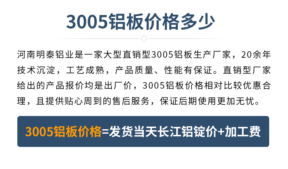 　　3005鋁板價格多少
　　河南明泰鋁業(yè)是一家大型直銷型3005鋁板生產(chǎn)廠家，20余年技術沉淀，工藝成熟，產(chǎn)品質(zhì)量、性能有保證。直銷型廠家給出的產(chǎn)品報價均是出廠價，3005鋁板價格相對比較優(yōu)惠合理，且提供貼心周到的售后服務，保證后期使用更加無憂。3005鋁板價格=發(fā)貨當天長江鋁錠價+加工費